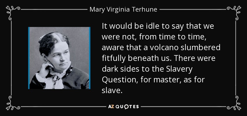 It would be idle to say that we were not, from time to time, aware that a volcano slumbered fitfully beneath us. There were dark sides to the Slavery Question, for master, as for slave. - Mary Virginia Terhune