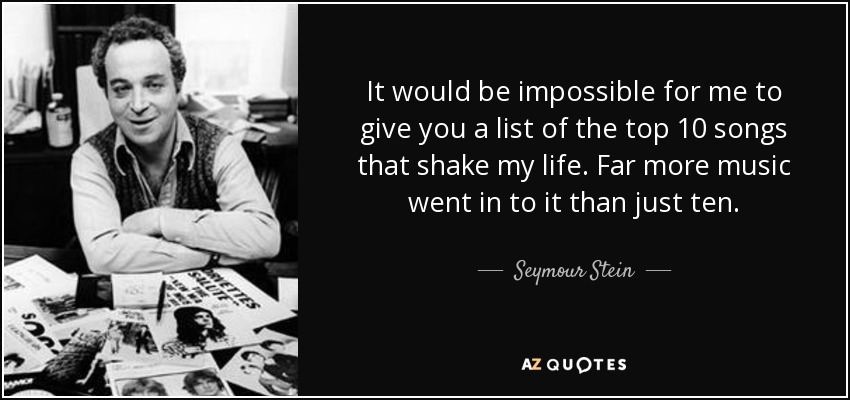 It would be impossible for me to give you a list of the top 10 songs that shake my life. Far more music went in to it than just ten. - Seymour Stein