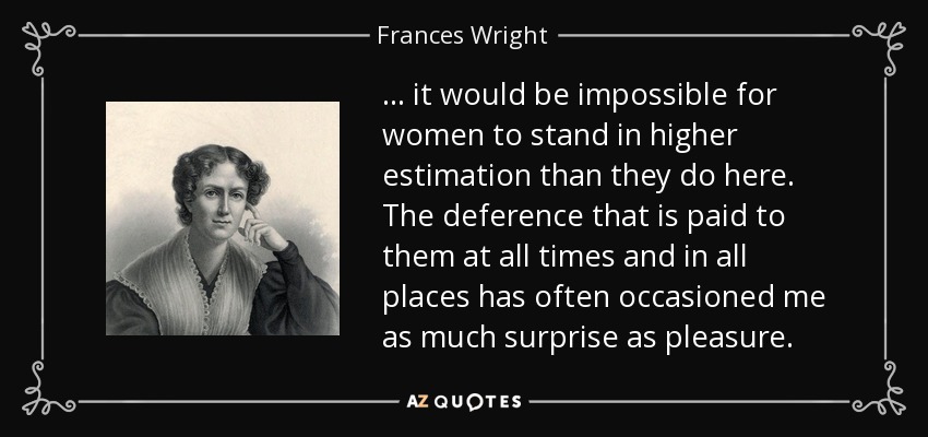 ... it would be impossible for women to stand in higher estimation than they do here. The deference that is paid to them at all times and in all places has often occasioned me as much surprise as pleasure. - Frances Wright