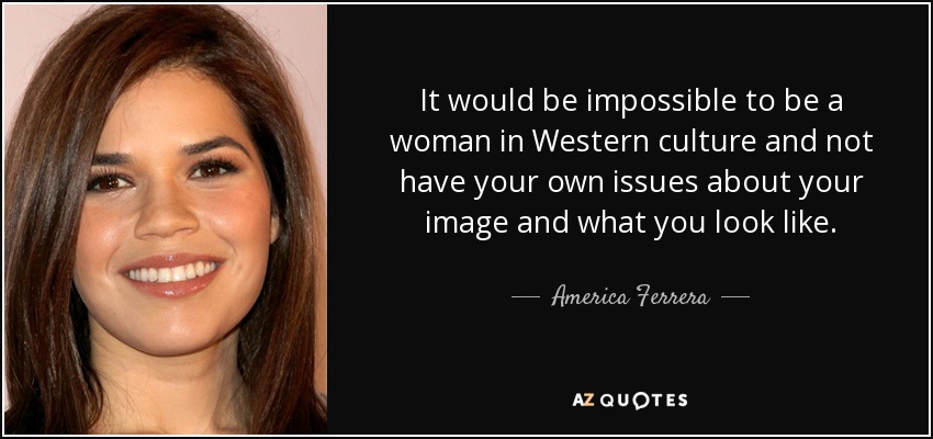 It would be impossible to be a woman in Western culture and not have your own issues about your image and what you look like. - America Ferrera