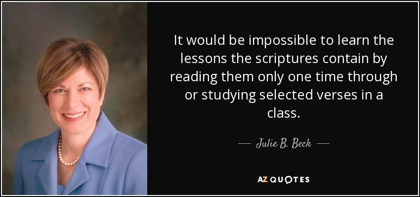 It would be impossible to learn the lessons the scriptures contain by reading them only one time through or studying selected verses in a class. - Julie B. Beck