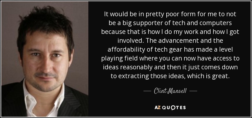 It would be in pretty poor form for me to not be a big supporter of tech and computers because that is how I do my work and how I got involved. The advancement and the affordability of tech gear has made a level playing field where you can now have access to ideas reasonably and then it just comes down to extracting those ideas, which is great. - Clint Mansell