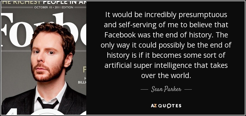 It would be incredibly presumptuous and self-serving of me to believe that Facebook was the end of history. The only way it could possibly be the end of history is if it becomes some sort of artificial super intelligence that takes over the world. - Sean Parker