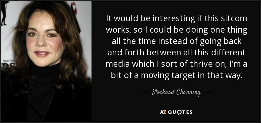 It would be interesting if this sitcom works, so I could be doing one thing all the time instead of going back and forth between all this different media which I sort of thrive on, I'm a bit of a moving target in that way. - Stockard Channing