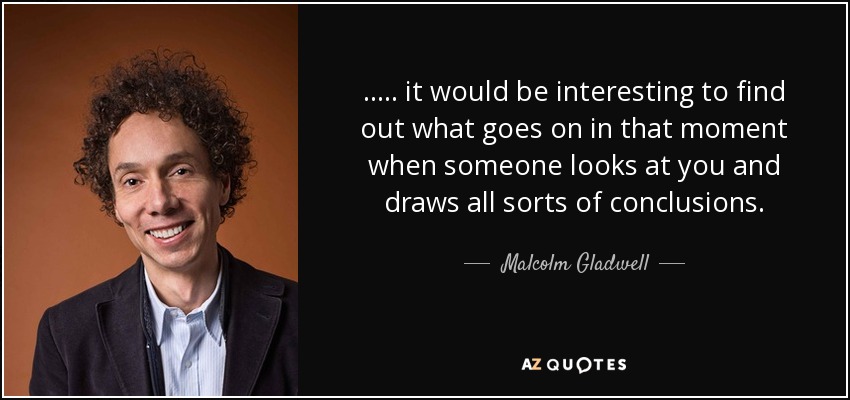 ..... it would be interesting to find out what goes on in that moment when someone looks at you and draws all sorts of conclusions. - Malcolm Gladwell