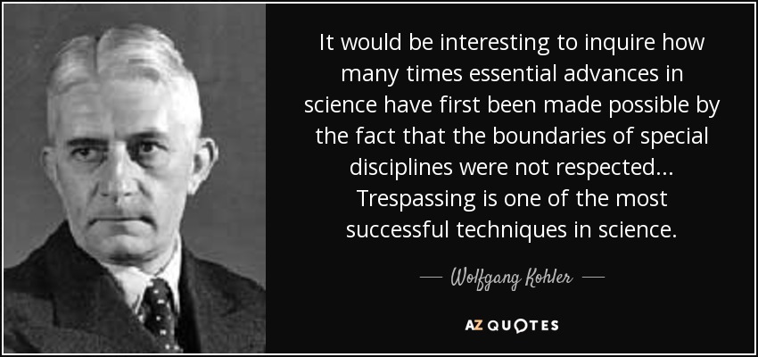 It would be interesting to inquire how many times essential advances in science have first been made possible by the fact that the boundaries of special disciplines were not respected... Trespassing is one of the most successful techniques in science. - Wolfgang Kohler