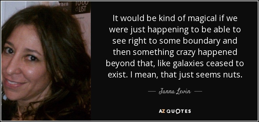 It would be kind of magical if we were just happening to be able to see right to some boundary and then something crazy happened beyond that, like galaxies ceased to exist. I mean, that just seems nuts. - Janna Levin