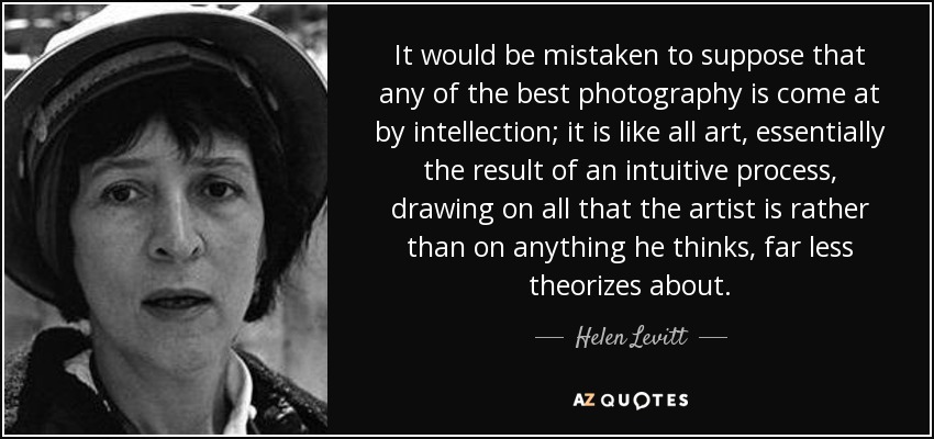 It would be mistaken to suppose that any of the best photography is come at by intellection; it is like all art, essentially the result of an intuitive process, drawing on all that the artist is rather than on anything he thinks, far less theorizes about. - Helen Levitt