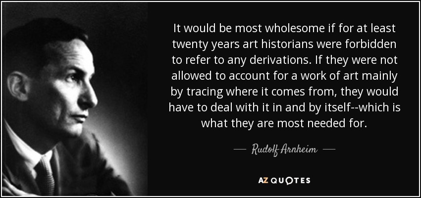 It would be most wholesome if for at least twenty years art historians were forbidden to refer to any derivations. If they were not allowed to account for a work of art mainly by tracing where it comes from, they would have to deal with it in and by itself--which is what they are most needed for. - Rudolf Arnheim