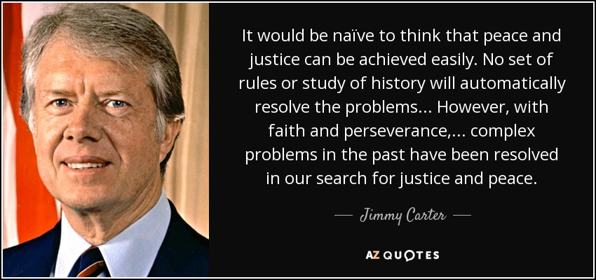 It would be naïve to think that peace and justice can be achieved easily. No set of rules or study of history will automatically resolve the problems ... However, with faith and perseverance, ... complex problems in the past have been resolved in our search for justice and peace. - Jimmy Carter