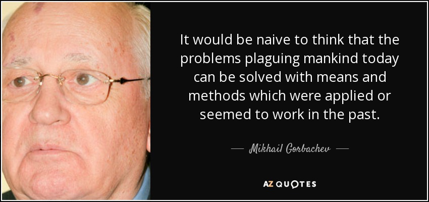 It would be naive to think that the problems plaguing mankind today can be solved with means and methods which were applied or seemed to work in the past. - Mikhail Gorbachev