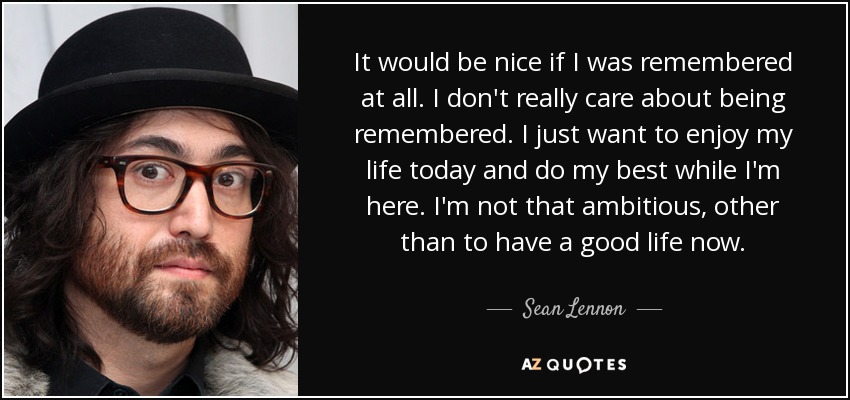 It would be nice if I was remembered at all. I don't really care about being remembered. I just want to enjoy my life today and do my best while I'm here. I'm not that ambitious, other than to have a good life now. - Sean Lennon