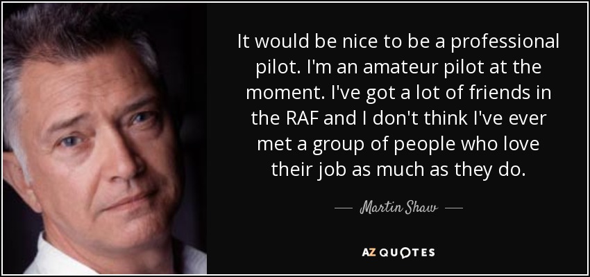 It would be nice to be a professional pilot. I'm an amateur pilot at the moment. I've got a lot of friends in the RAF and I don't think I've ever met a group of people who love their job as much as they do. - Martin Shaw