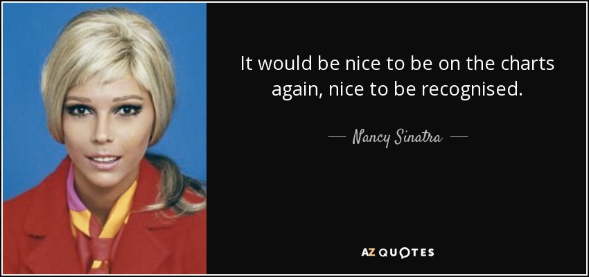 It would be nice to be on the charts again, nice to be recognised. - Nancy Sinatra