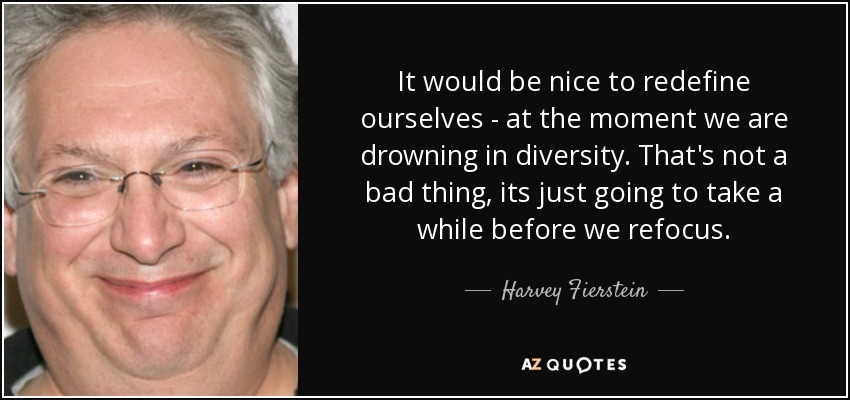 It would be nice to redefine ourselves - at the moment we are drowning in diversity. That's not a bad thing, its just going to take a while before we refocus. - Harvey Fierstein