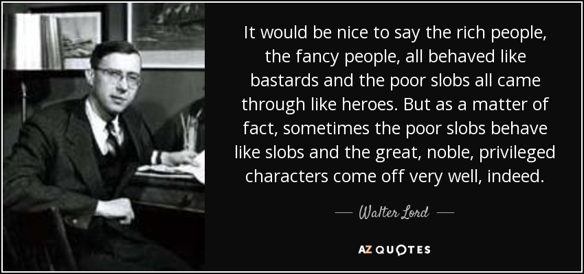 It would be nice to say the rich people, the fancy people, all behaved like bastards and the poor slobs all came through like heroes. But as a matter of fact, sometimes the poor slobs behave like slobs and the great, noble, privileged characters come off very well, indeed. - Walter Lord