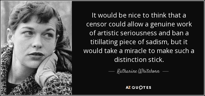 It would be nice to think that a censor could allow a genuine work of artistic seriousness and ban a titillating piece of sadism, but it would take a miracle to make such a distinction stick. - Katharine Whitehorn