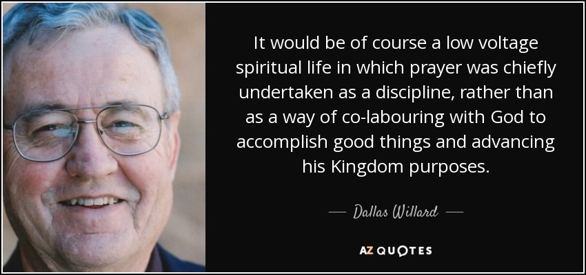 It would be of course a low voltage spiritual life in which prayer was chiefly undertaken as a discipline, rather than as a way of co-labouring with God to accomplish good things and advancing his Kingdom purposes. - Dallas Willard