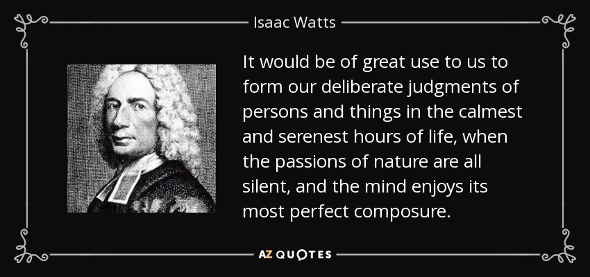 It would be of great use to us to form our deliberate judgments of persons and things in the calmest and serenest hours of life, when the passions of nature are all silent, and the mind enjoys its most perfect composure. - Isaac Watts