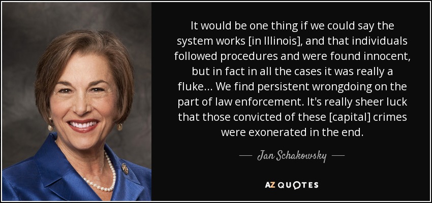 It would be one thing if we could say the system works [in Illinois], and that individuals followed procedures and were found innocent, but in fact in all the cases it was really a fluke ... We find persistent wrongdoing on the part of law enforcement. It's really sheer luck that those convicted of these [capital] crimes were exonerated in the end. - Jan Schakowsky