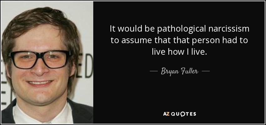 It would be pathological narcissism to assume that that person had to live how I live. - Bryan Fuller