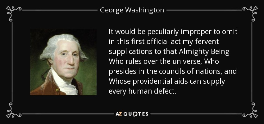It would be peculiarly improper to omit in this first official act my fervent supplications to that Almighty Being Who rules over the universe, Who presides in the councils of nations, and Whose providential aids can supply every human defect. - George Washington