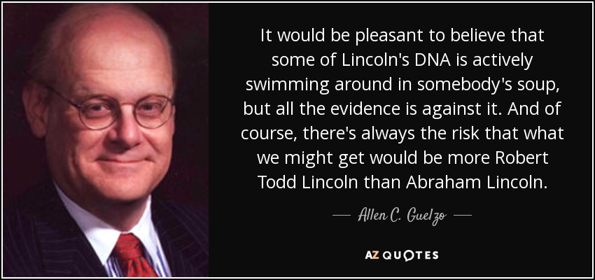 It would be pleasant to believe that some of Lincoln's DNA is actively swimming around in somebody's soup, but all the evidence is against it. And of course, there's always the risk that what we might get would be more Robert Todd Lincoln than Abraham Lincoln. - Allen C. Guelzo