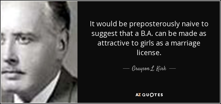 It would be preposterously naive to suggest that a B.A. can be made as attractive to girls as a marriage license. - Grayson L. Kirk