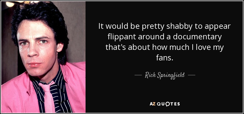 It would be pretty shabby to appear flippant around a documentary that's about how much I love my fans. - Rick Springfield