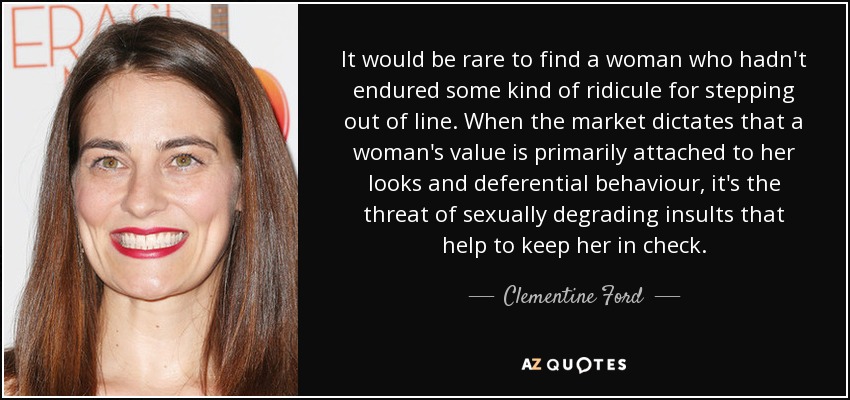 It would be rare to find a woman who hadn't endured some kind of ridicule for stepping out of line. When the market dictates that a woman's value is primarily attached to her looks and deferential behaviour, it's the threat of sexually degrading insults that help to keep her in check. - Clementine Ford