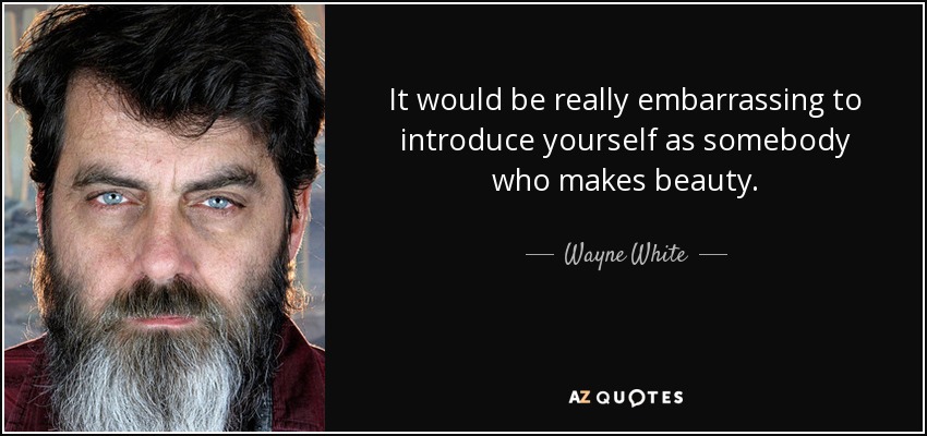 It would be really embarrassing to introduce yourself as somebody who makes beauty. - Wayne White