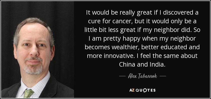 It would be really great if I discovered a cure for cancer, but it would only be a little bit less great if my neighbor did. So I am pretty happy when my neighbor becomes wealthier, better educated and more innovative. I feel the same about China and India. - Alex Tabarrok