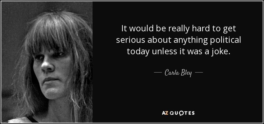 It would be really hard to get serious about anything political today unless it was a joke. - Carla Bley