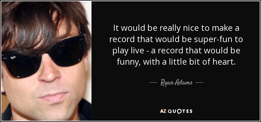 It would be really nice to make a record that would be super-fun to play live - a record that would be funny, with a little bit of heart. - Ryan Adams