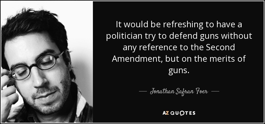 It would be refreshing to have a politician try to defend guns without any reference to the Second Amendment, but on the merits of guns. - Jonathan Safran Foer
