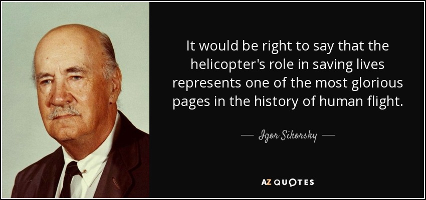 It would be right to say that the helicopter's role in saving lives represents one of the most glorious pages in the history of human flight. - Igor Sikorsky