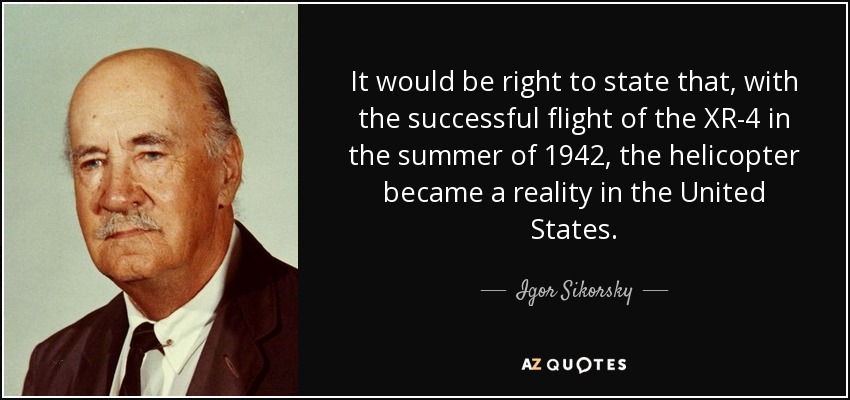 It would be right to state that, with the successful flight of the XR-4 in the summer of 1942, the helicopter became a reality in the United States. - Igor Sikorsky