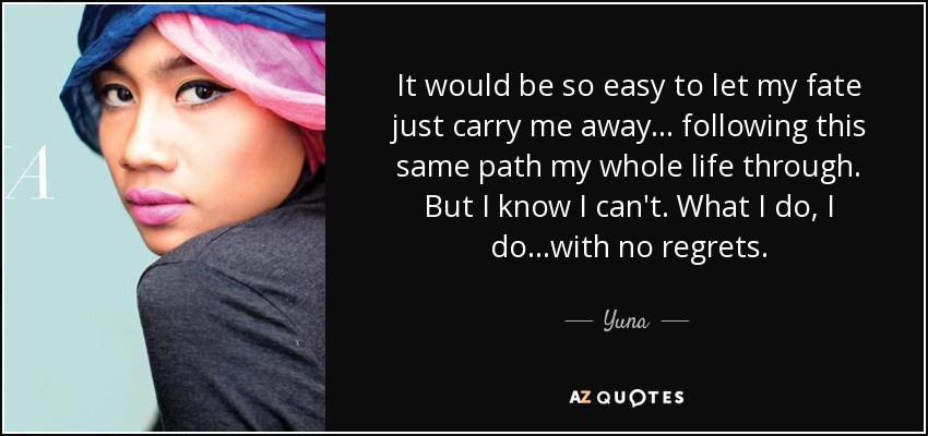 It would be so easy to let my fate just carry me away... following this same path my whole life through. But I know I can't. What I do, I do...with no regrets. - Yuna