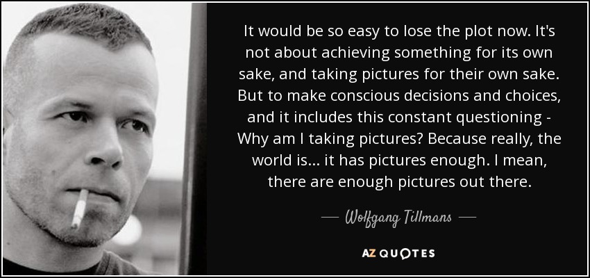 It would be so easy to lose the plot now. It's not about achieving something for its own sake, and taking pictures for their own sake. But to make conscious decisions and choices, and it includes this constant questioning - Why am I taking pictures? Because really, the world is... it has pictures enough. I mean, there are enough pictures out there. - Wolfgang Tillmans