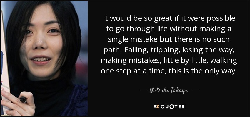 It would be so great if it were possible to go through life without making a single mistake but there is no such path. Falling, tripping, losing the way, making mistakes, little by little, walking one step at a time, this is the only way. - Natsuki Takaya