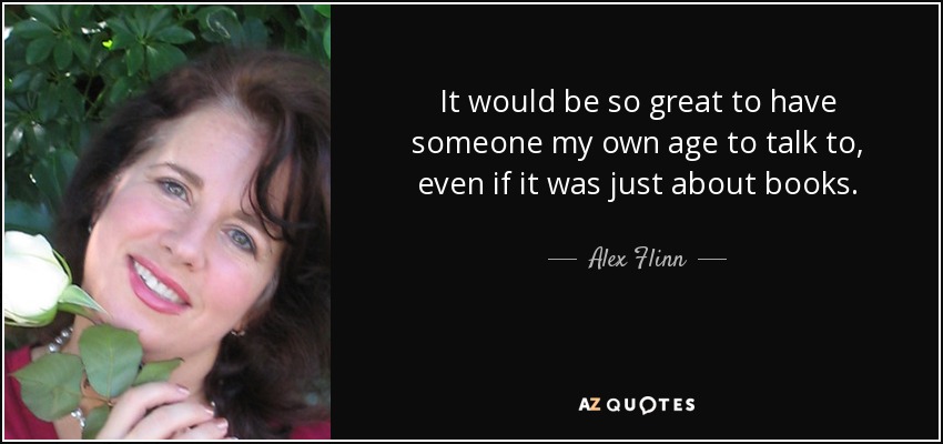 It would be so great to have someone my own age to talk to, even if it was just about books. - Alex Flinn