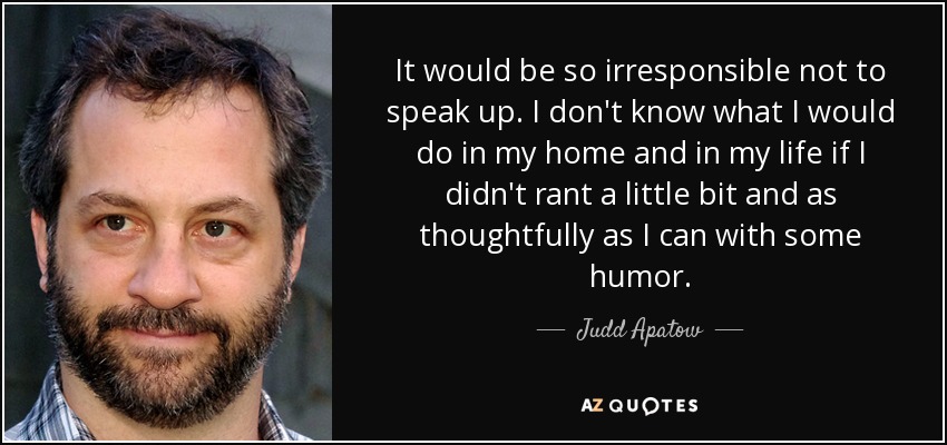 It would be so irresponsible not to speak up. I don't know what I would do in my home and in my life if I didn't rant a little bit and as thoughtfully as I can with some humor. - Judd Apatow