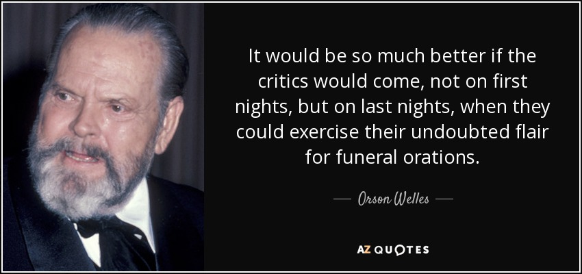 It would be so much better if the critics would come, not on first nights, but on last nights, when they could exercise their undoubted flair for funeral orations. - Orson Welles