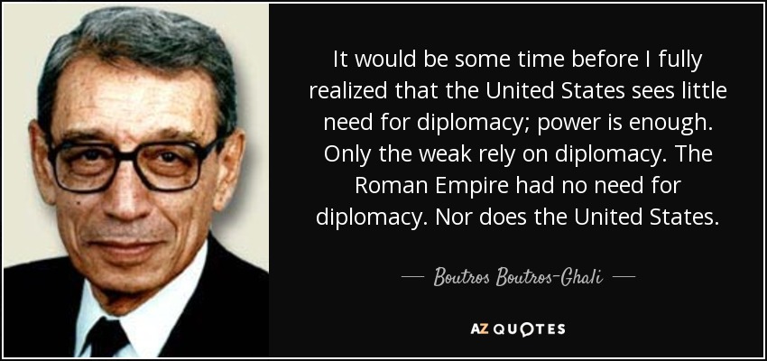 It would be some time before I fully realized that the United States sees little need for diplomacy; power is enough. Only the weak rely on diplomacy. The Roman Empire had no need for diplomacy. Nor does the United States. - Boutros Boutros-Ghali