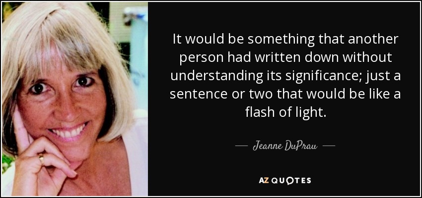 It would be something that another person had written down without understanding its significance; just a sentence or two that would be like a flash of light. - Jeanne DuPrau