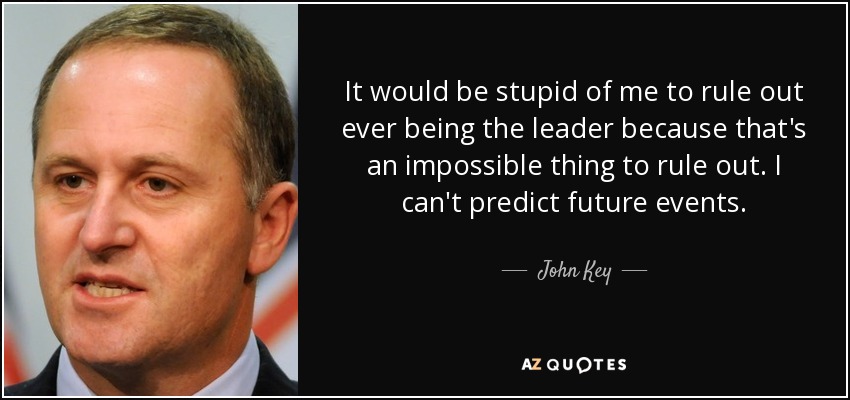 It would be stupid of me to rule out ever being the leader because that's an impossible thing to rule out. I can't predict future events. - John Key