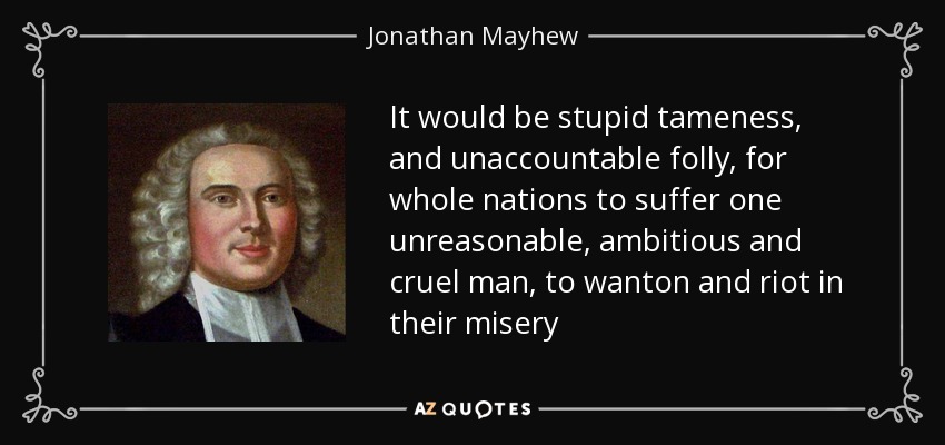 It would be stupid tameness, and unaccountable folly, for whole nations to suffer one unreasonable, ambitious and cruel man, to wanton and riot in their misery - Jonathan Mayhew