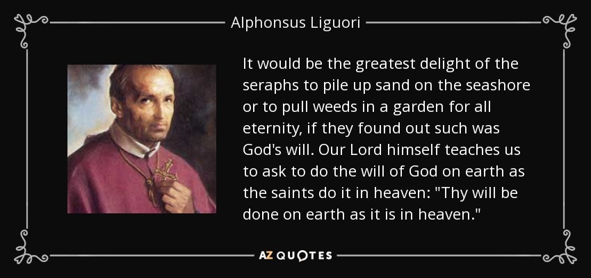 It would be the greatest delight of the seraphs to pile up sand on the seashore or to pull weeds in a garden for all eternity, if they found out such was God's will. Our Lord himself teaches us to ask to do the will of God on earth as the saints do it in heaven: 