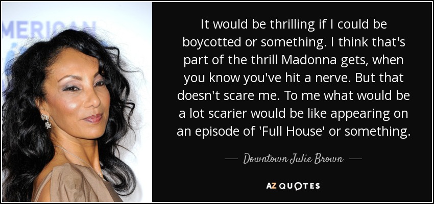 It would be thrilling if I could be boycotted or something. I think that's part of the thrill Madonna gets, when you know you've hit a nerve. But that doesn't scare me. To me what would be a lot scarier would be like appearing on an episode of 'Full House' or something. - Downtown Julie Brown