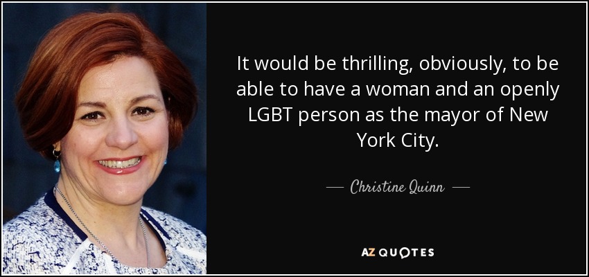 It would be thrilling, obviously, to be able to have a woman and an openly LGBT person as the mayor of New York City. - Christine Quinn